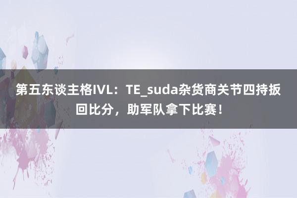 第五东谈主格IVL:TE_suda杂货商关节四持扳回比分,助军队拿下比赛!